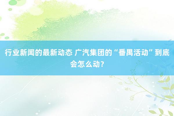 行业新闻的最新动态 广汽集团的“番禺活动”到底会怎么动？