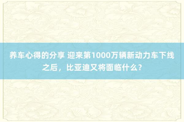 养车心得的分享 迎来第1000万辆新动力车下线之后，比亚迪又将面临什么？