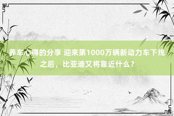 养车心得的分享 迎来第1000万辆新动力车下线之后，比亚迪又将靠近什么？