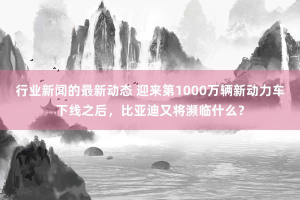 行业新闻的最新动态 迎来第1000万辆新动力车下线之后，比亚迪又将濒临什么？