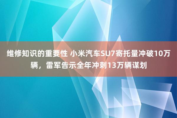 维修知识的重要性 小米汽车SU7寄托量冲破10万辆，雷军告示全年冲刺13万辆谋划