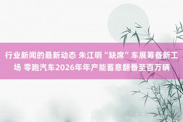 行业新闻的最新动态 朱江明“缺席”车展筹备新工场 零跑汽车2026年年产能蓄意翻番至百万辆