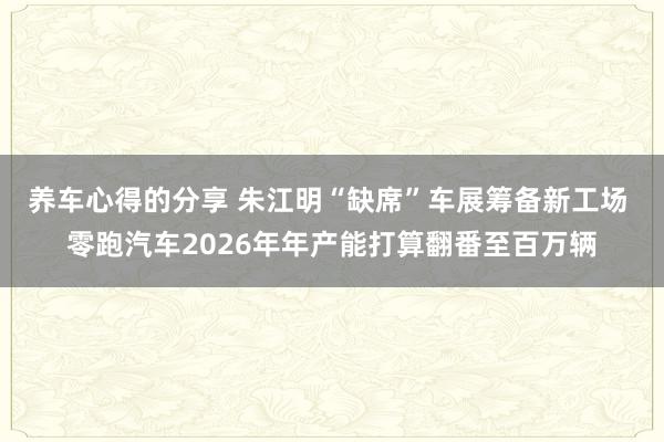 养车心得的分享 朱江明“缺席”车展筹备新工场 零跑汽车2026年年产能打算翻番至百万辆