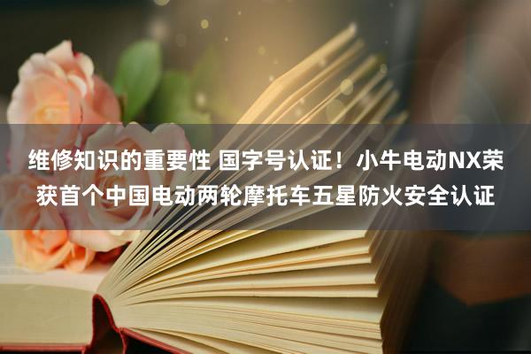 维修知识的重要性 国字号认证！小牛电动NX荣获首个中国电动两轮摩托车五星防火安全认证