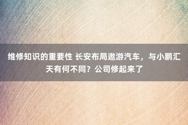 维修知识的重要性 长安布局遨游汽车，与小鹏汇天有何不同？公司修起来了