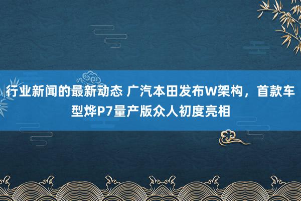 行业新闻的最新动态 广汽本田发布W架构，首款车型烨P7量产版众人初度亮相