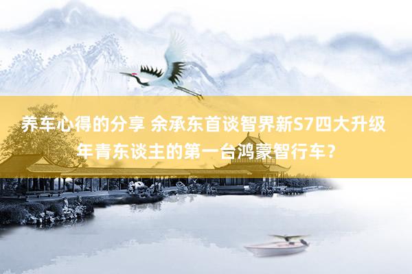 养车心得的分享 余承东首谈智界新S7四大升级 年青东谈主的第一台鸿蒙智行车？