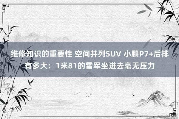 维修知识的重要性 空间并列SUV 小鹏P7+后排有多大：1米81的雷军坐进去毫无压力