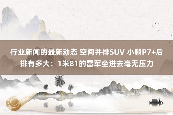 行业新闻的最新动态 空间并排SUV 小鹏P7+后排有多大：1米81的雷军坐进去毫无压力