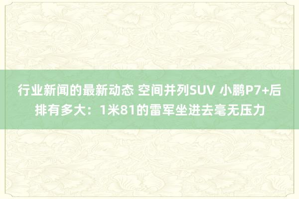 行业新闻的最新动态 空间并列SUV 小鹏P7+后排有多大：1米81的雷军坐进去毫无压力