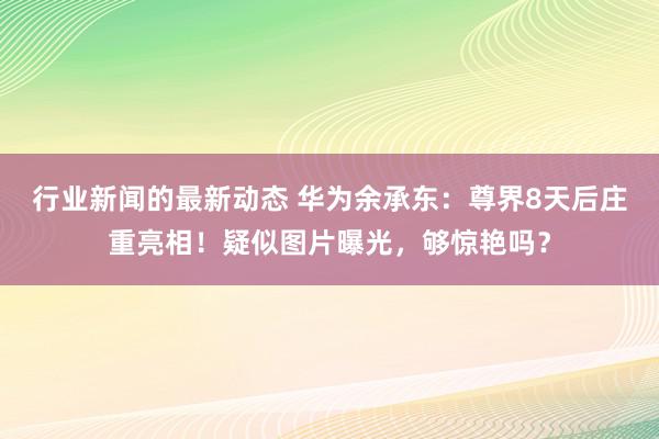 行业新闻的最新动态 华为余承东：尊界8天后庄重亮相！疑似图片曝光，够惊艳吗？