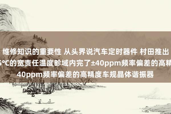 维修知识的重要性 从头界说汽车定时器件 村田推出首款在-40℃～125℃的宽责任温度畛域内完了±40ppm频率偏差的高精度车规晶体谐振器