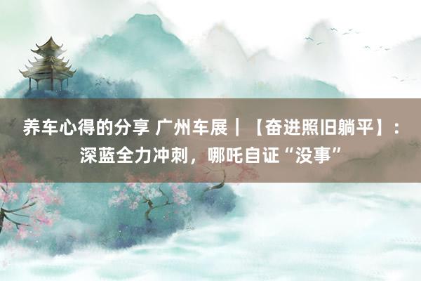 养车心得的分享 广州车展｜【奋进照旧躺平】：深蓝全力冲刺，哪吒自证“没事”