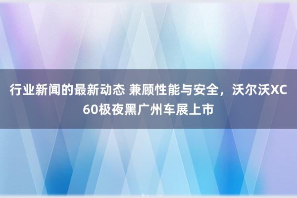 行业新闻的最新动态 兼顾性能与安全，沃尔沃XC60极夜黑广州车展上市