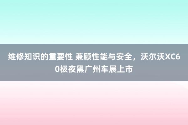 维修知识的重要性 兼顾性能与安全，沃尔沃XC60极夜黑广州车展上市