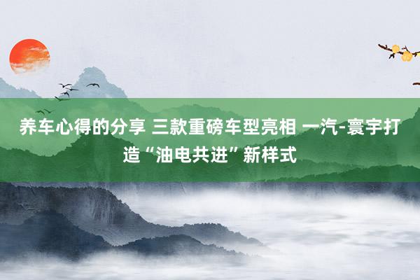 养车心得的分享 三款重磅车型亮相 一汽-寰宇打造“油电共进”新样式