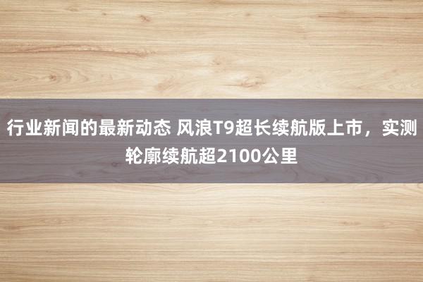 行业新闻的最新动态 风浪T9超长续航版上市，实测轮廓续航超2100公里