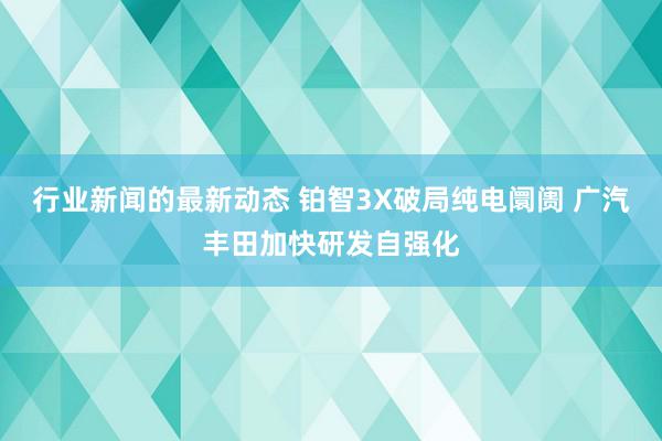 行业新闻的最新动态 铂智3X破局纯电阛阓 广汽丰田加快研发自强化