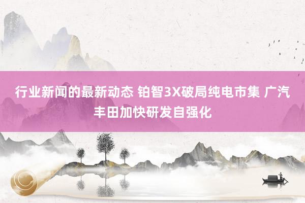 行业新闻的最新动态 铂智3X破局纯电市集 广汽丰田加快研发自强化