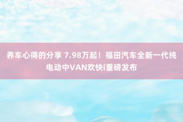 养车心得的分享 7.98万起！福田汽车全新一代纯电动中VAN欢快i重磅发布