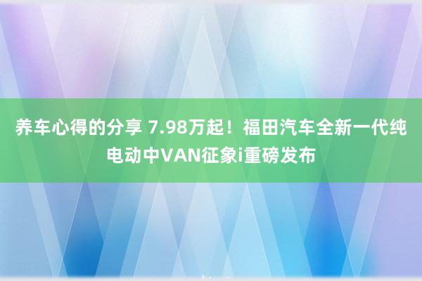 养车心得的分享 7.98万起！福田汽车全新一代纯电动中VAN征象i重磅发布