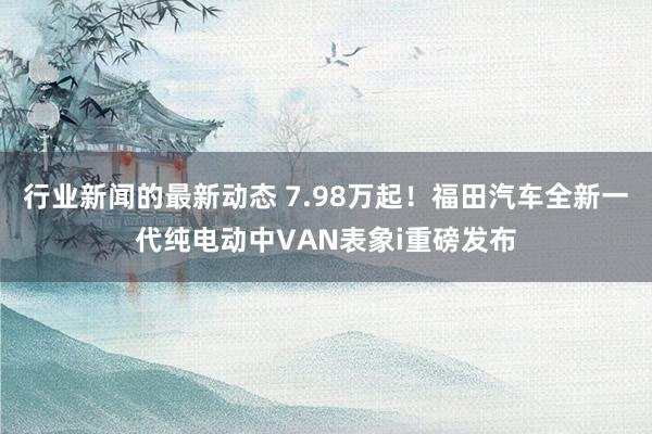 行业新闻的最新动态 7.98万起！福田汽车全新一代纯电动中VAN表象i重磅发布