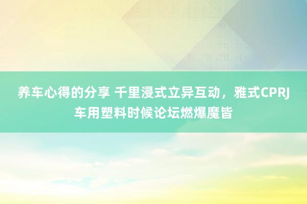 养车心得的分享 千里浸式立异互动，雅式CPRJ车用塑料时候论坛燃爆魔皆