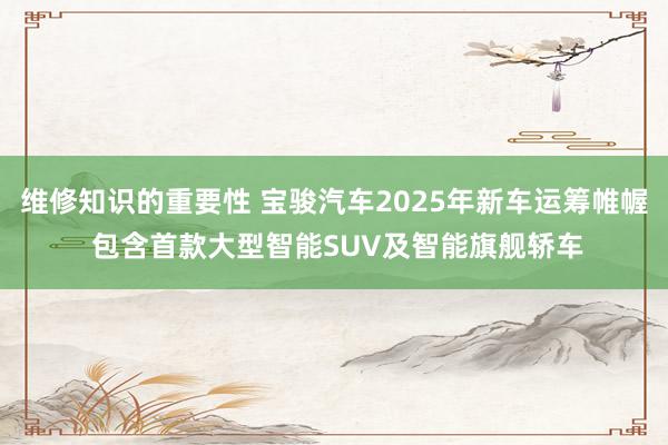 维修知识的重要性 宝骏汽车2025年新车运筹帷幄 包含首款大型智能SUV及智能旗舰轿车