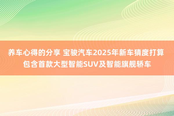 养车心得的分享 宝骏汽车2025年新车猜度打算 包含首款大型智能SUV及智能旗舰轿车