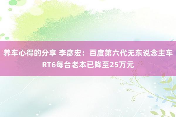 养车心得的分享 李彦宏：百度第六代无东说念主车RT6每台老本已降至25万元