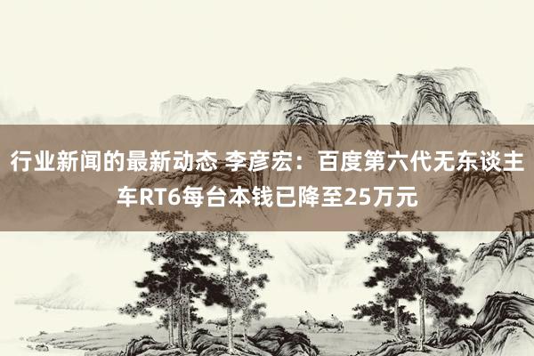 行业新闻的最新动态 李彦宏：百度第六代无东谈主车RT6每台本钱已降至25万元