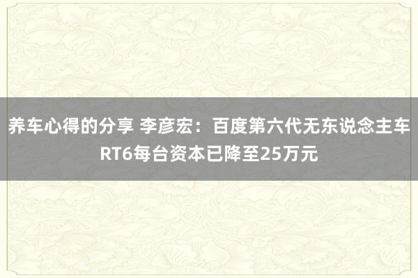 养车心得的分享 李彦宏：百度第六代无东说念主车RT6每台资本已降至25万元