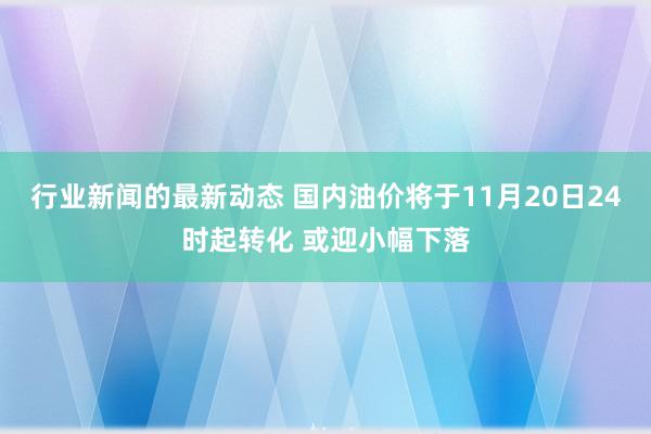 行业新闻的最新动态 国内油价将于11月20日24时起转化 或迎小幅下落