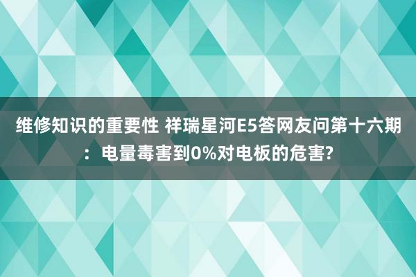 维修知识的重要性 祥瑞星河E5答网友问第十六期：电量毒害到0%对电板的危害?