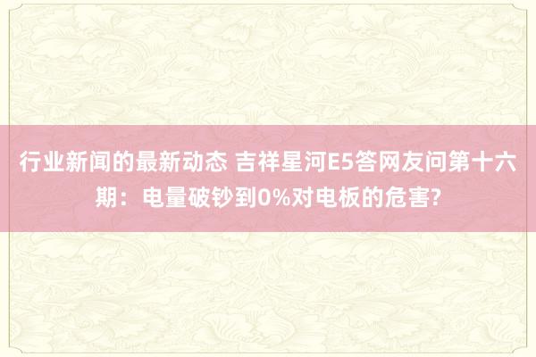 行业新闻的最新动态 吉祥星河E5答网友问第十六期：电量破钞到0%对电板的危害?