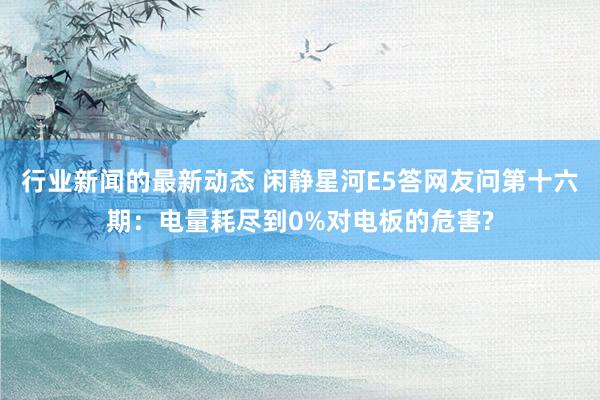 行业新闻的最新动态 闲静星河E5答网友问第十六期：电量耗尽到0%对电板的危害?