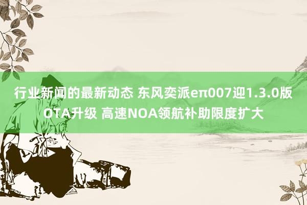 行业新闻的最新动态 东风奕派eπ007迎1.3.0版OTA升级 高速NOA领航补助限度扩大