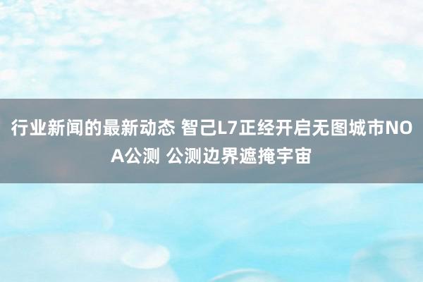 行业新闻的最新动态 智己L7正经开启无图城市NOA公测 公测边界遮掩宇宙