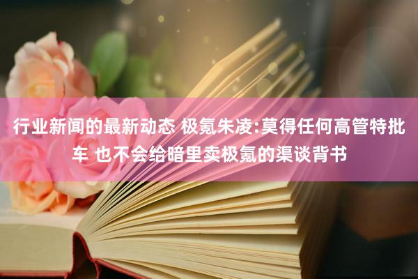 行业新闻的最新动态 极氪朱凌:莫得任何高管特批车 也不会给暗里卖极氪的渠谈背书