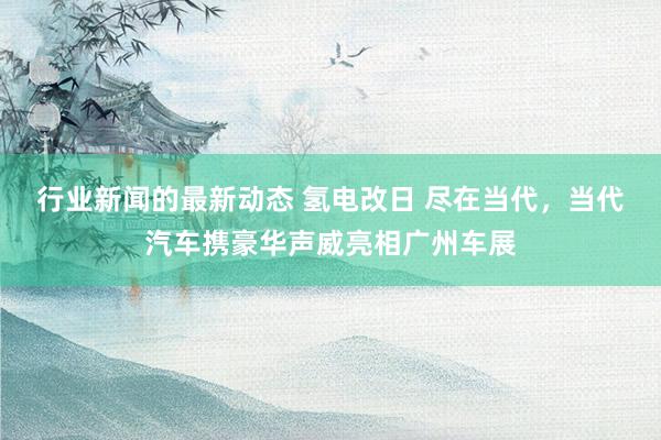 行业新闻的最新动态 氢电改日 尽在当代，当代汽车携豪华声威亮相广州车展