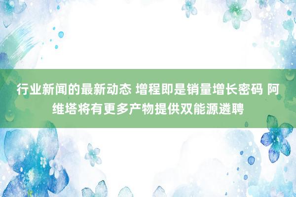 行业新闻的最新动态 增程即是销量增长密码 阿维塔将有更多产物提供双能源遴聘