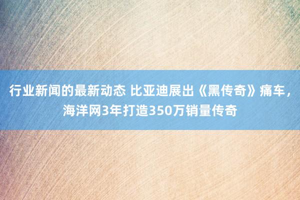 行业新闻的最新动态 比亚迪展出《黑传奇》痛车，海洋网3年打造350万销量传奇