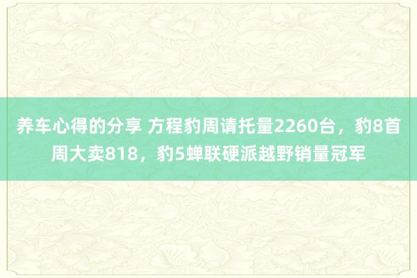 养车心得的分享 方程豹周请托量2260台，豹8首周大卖818，豹5蝉联硬派越野销量冠军