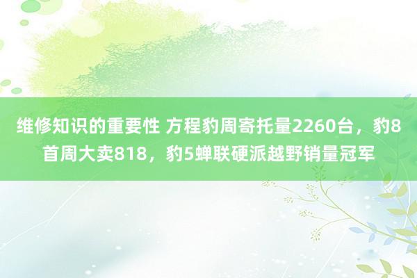 维修知识的重要性 方程豹周寄托量2260台，豹8首周大卖818，豹5蝉联硬派越野销量冠军