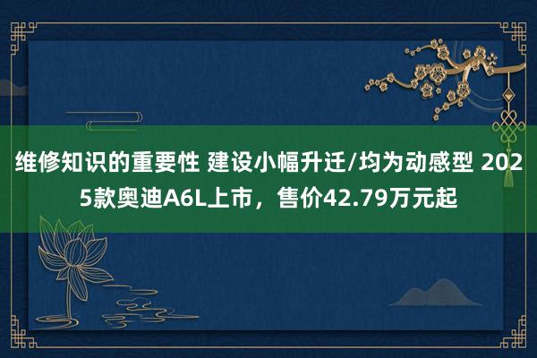 维修知识的重要性 建设小幅升迁/均为动感型 2025款奥迪A6L上市，售价42.79万元起