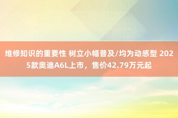 维修知识的重要性 树立小幅普及/均为动感型 2025款奥迪A6L上市，售价42.79万元起