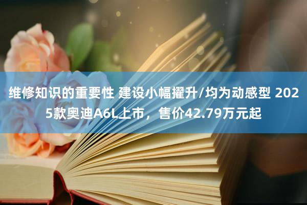 维修知识的重要性 建设小幅擢升/均为动感型 2025款奥迪A6L上市，售价42.79万元起