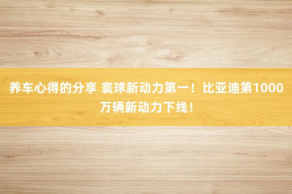 养车心得的分享 寰球新动力第一！比亚迪第1000万辆新动力下线！