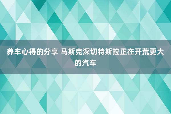 养车心得的分享 马斯克深切特斯拉正在开荒更大的汽车