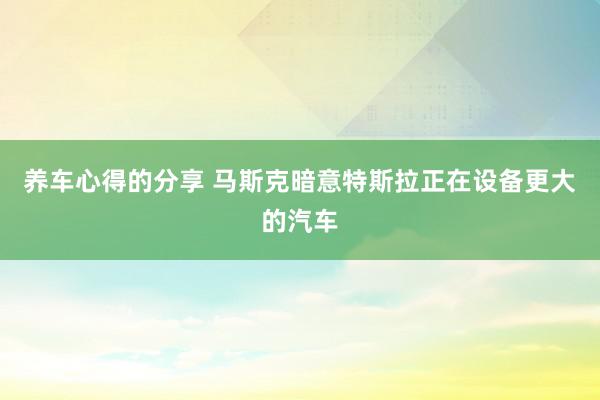 养车心得的分享 马斯克暗意特斯拉正在设备更大的汽车